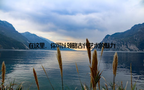 在这里, 你可以领略古代艺术的魅力