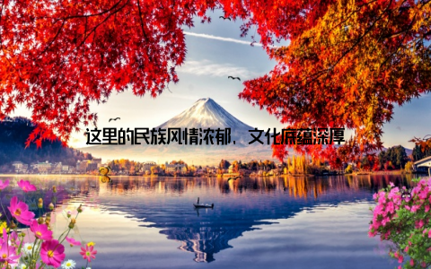 这里的民族风情浓郁, 文化底蕴深厚